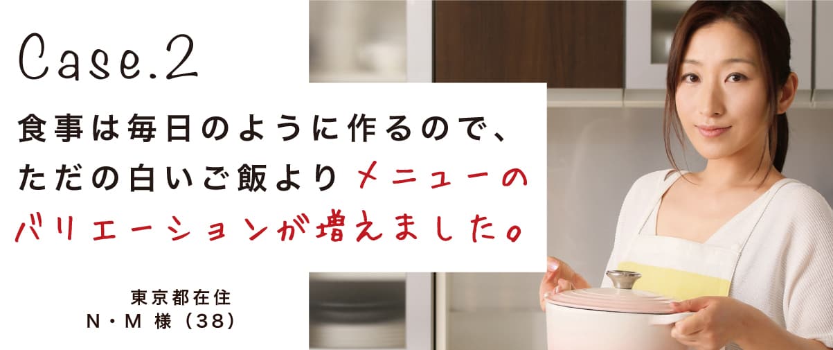 Case.2 食事は毎日のように作るので、ただの白いご飯よりメニューのバリエーションが増えました。