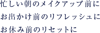 忙しい朝のメイクアップ前に お出かけ前のリフレッシュに お休み前のリセットに